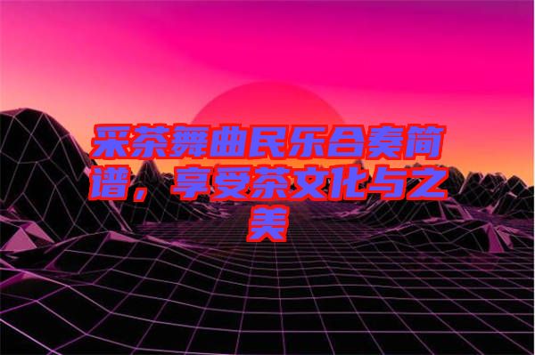 采茶舞曲民樂合奏簡譜，享受茶文化與之美