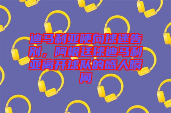 迪馬利亞哽向球迷告別，阿根廷球迪馬利亞離開球隊(duì)的感人瞬間