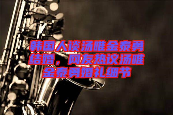 韓國人談湯唯金泰勇結(jié)婚，網(wǎng)友熱議湯唯金泰勇婚禮細(xì)節(jié)
