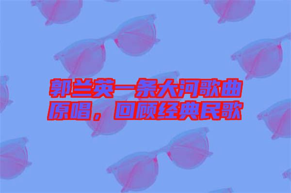 郭蘭英一條大河歌曲原唱，回顧經(jīng)典民歌