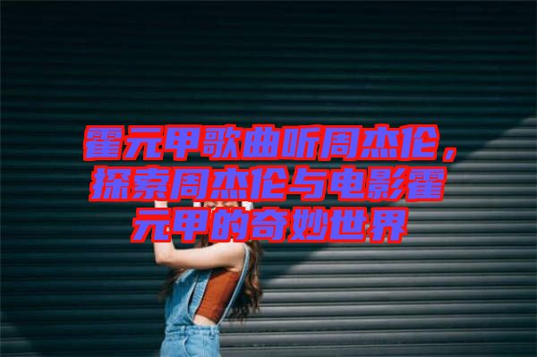 霍元甲歌曲聽周杰倫，探索周杰倫與電影霍元甲的奇妙世界