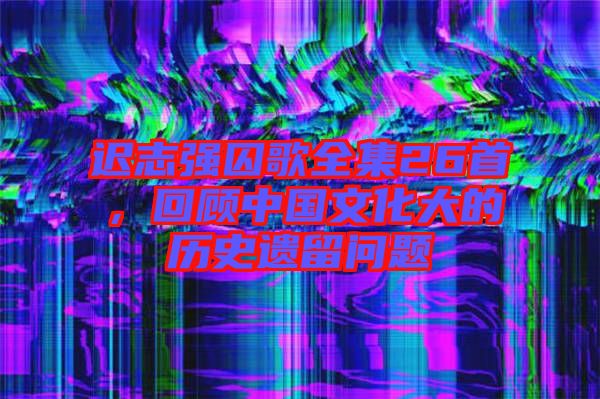 遲志強囚歌全集26首，回顧中國文化大的歷史遺留問題