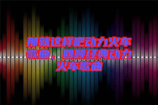 那就這樣吧動(dòng)力火車歌曲，回顧經(jīng)典動(dòng)力火車歌曲