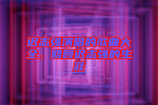 遲志強(qiáng)演唱的歌曲大全，回顧遲志強(qiáng)的生涯