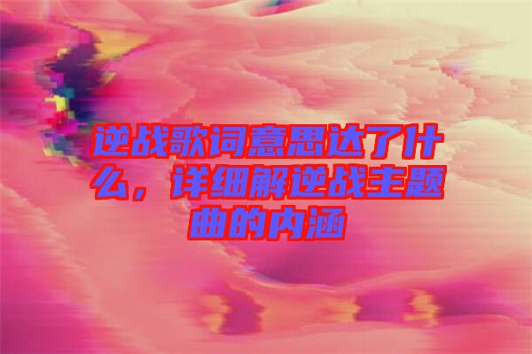 逆戰(zhàn)歌詞意思達了什么，詳細解逆戰(zhàn)主題曲的內(nèi)涵