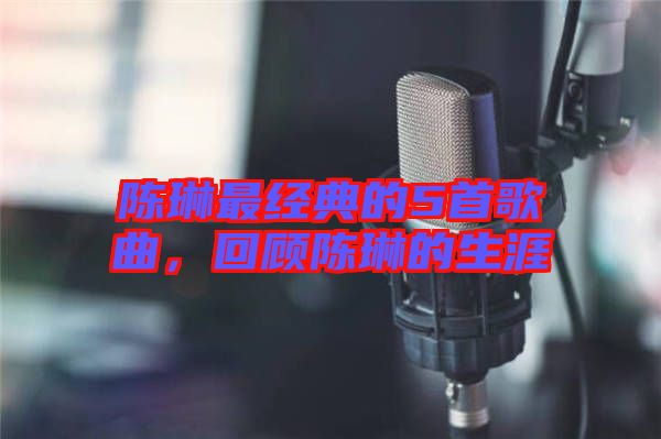陳琳最經(jīng)典的5首歌曲，回顧陳琳的生涯