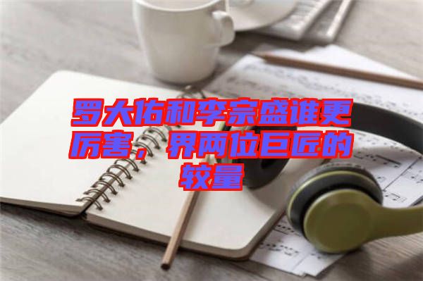 羅大佑和李宗盛誰更厲害，界兩位巨匠的較量