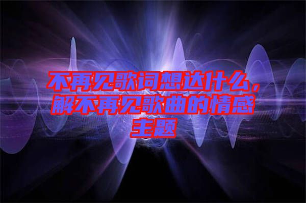 不再見歌詞想達什么，解不再見歌曲的情感主題