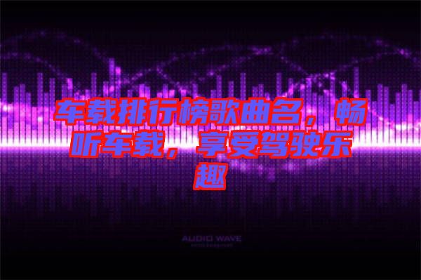 車載排行榜歌曲名，暢聽車載，享受駕駛樂趣