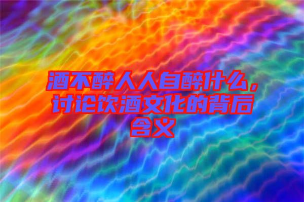 酒不醉人人自醉什么，討論飲酒文化的背后含義