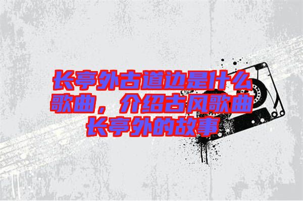 長亭外古道邊是什么歌曲，介紹古風歌曲長亭外的故事