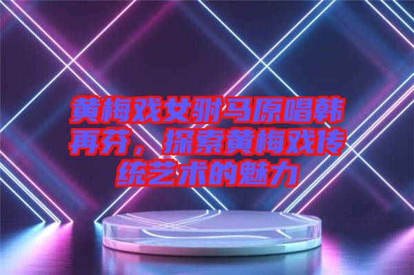 黃梅戲女駙馬原唱韓再芬，探索黃梅戲傳統(tǒng)藝術(shù)的魅力