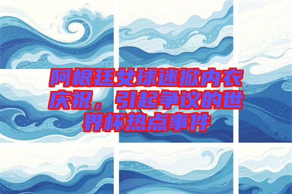 阿根廷女球迷掀內(nèi)衣慶祝，引起爭議的世界杯熱點事件
