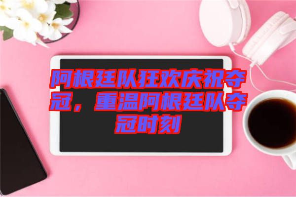 阿根廷隊(duì)狂歡慶祝奪冠，重溫阿根廷隊(duì)奪冠時(shí)刻