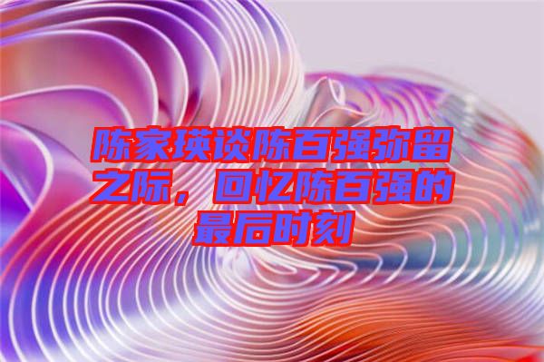陳家瑛談陳百?gòu)?qiáng)彌留之際，回憶陳百?gòu)?qiáng)的最后時(shí)刻
