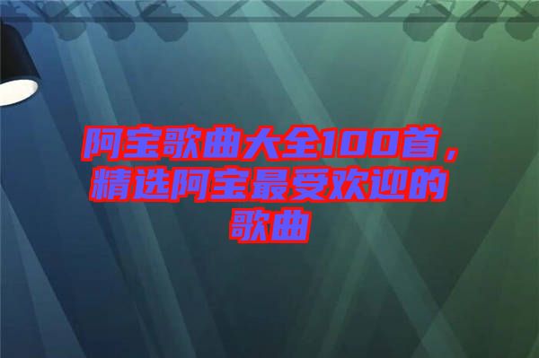 阿寶歌曲大全100首，精選阿寶最受歡迎的歌曲