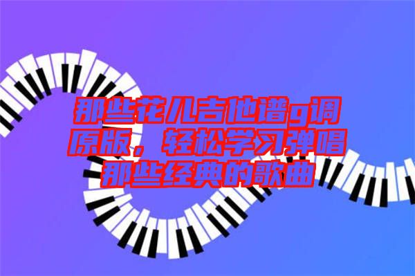 那些花兒吉他譜g調(diào)原版，輕松學(xué)習彈唱那些經(jīng)典的歌曲