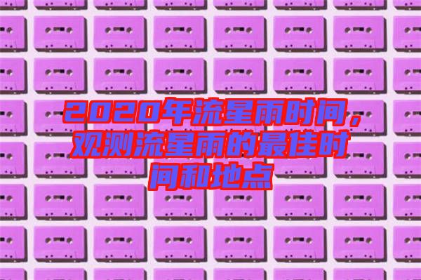2020年流星雨時(shí)間，觀測(cè)流星雨的最佳時(shí)間和地點(diǎn)