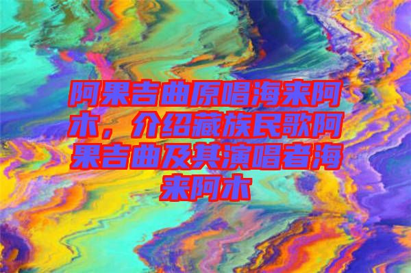 阿果吉曲原唱海來阿木，介紹藏族民歌阿果吉曲及其演唱者海來阿木