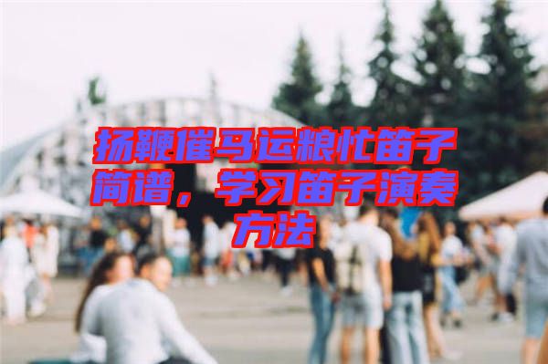 揚(yáng)鞭催馬運(yùn)糧忙笛子簡(jiǎn)譜，學(xué)習(xí)笛子演奏方法