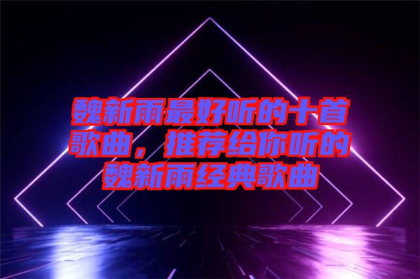 魏新雨最好聽的十首歌曲，推薦給你聽的魏新雨經(jīng)典歌曲