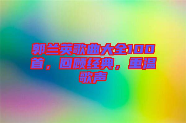 郭蘭英歌曲大全100首，回顧經(jīng)典，重溫歌聲