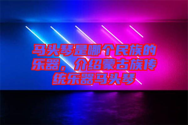 馬頭琴是哪個民族的樂器，介紹蒙古族傳統(tǒng)樂器馬頭琴