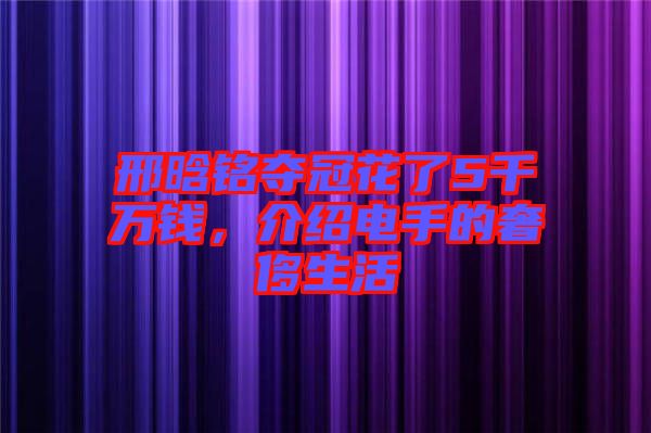 邢晗銘奪冠花了5千萬錢，介紹電手的奢侈生活