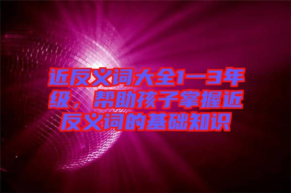 近反義詞大全1一3年級(jí)，幫助孩子掌握近反義詞的基礎(chǔ)知識(shí)